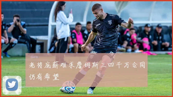 老将底薪难求詹姆斯三四千万合同仍有希望