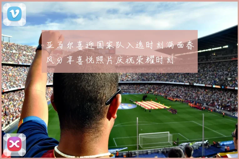 亚马尔喜迎国家队入选时刻满面春风分享喜悦照片庆祝荣耀时刻