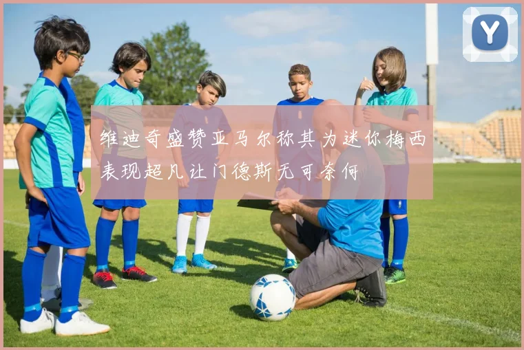 维迪奇盛赞亚马尔称其为迷你梅西表现超凡让门德斯无可奈何