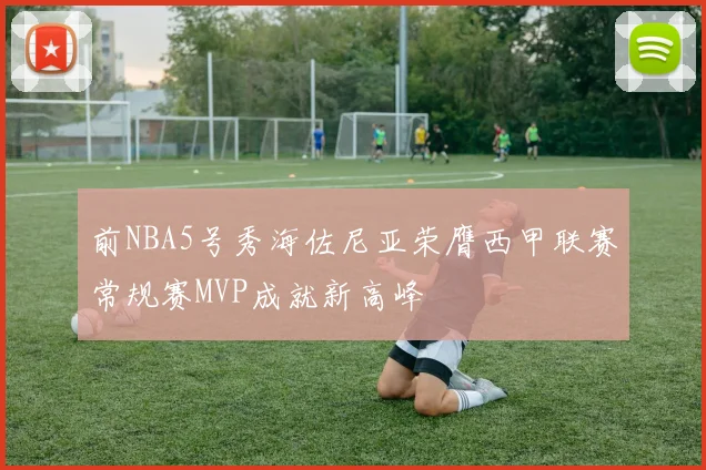前NBA5号秀海佐尼亚荣膺西甲联赛常规赛MVP成就新高峰