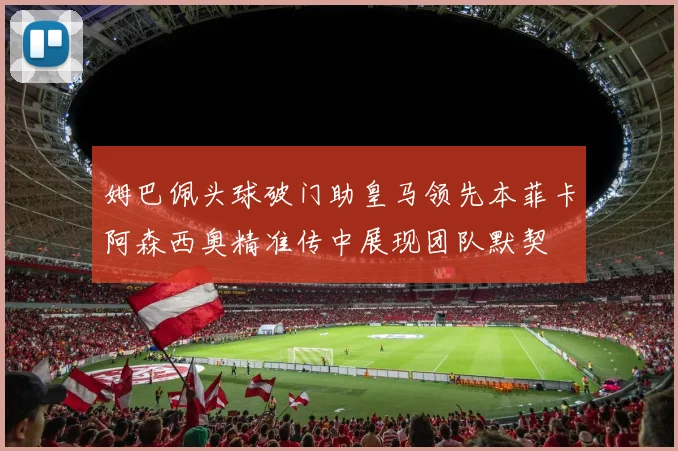 姆巴佩头球破门助皇马领先本菲卡阿森西奥精准传中展现团队默契