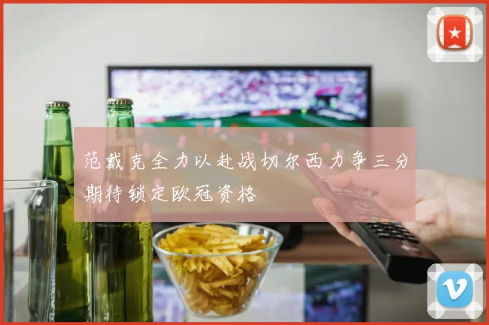 范戴克全力以赴战切尔西力争三分期待锁定欧冠资格