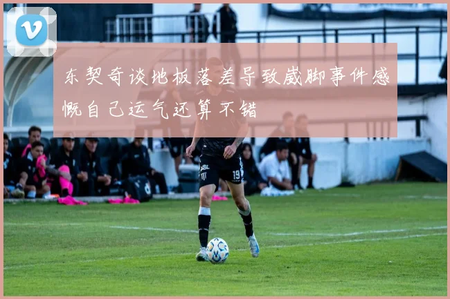 东契奇谈地板落差导致崴脚事件感慨自己运气还算不错