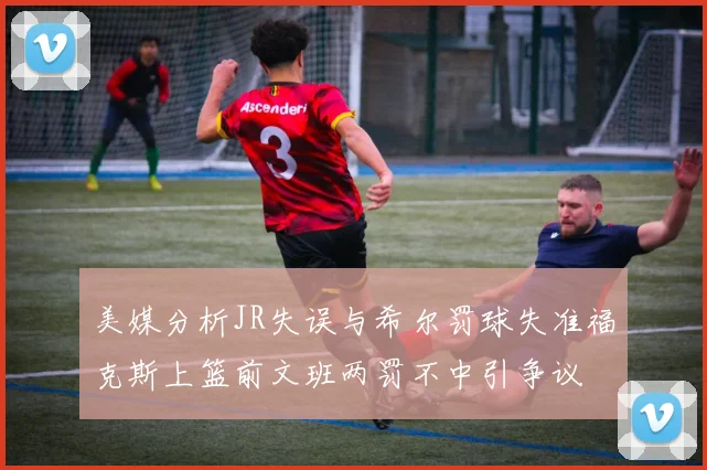 美媒分析JR失误与希尔罚球失准福克斯上篮前文班两罚不中引争议