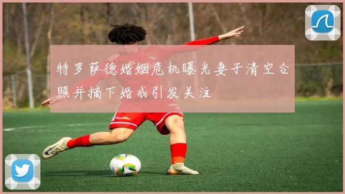 特罗萨德婚姻危机曝光妻子清空合照并摘下婚戒引发关注