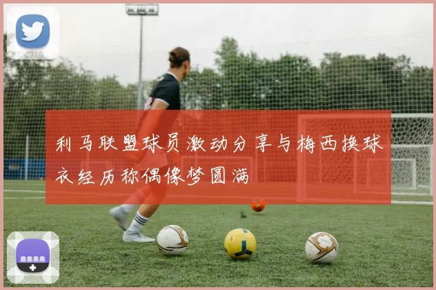 利马联盟球员激动分享与梅西换球衣经历称偶像梦圆满