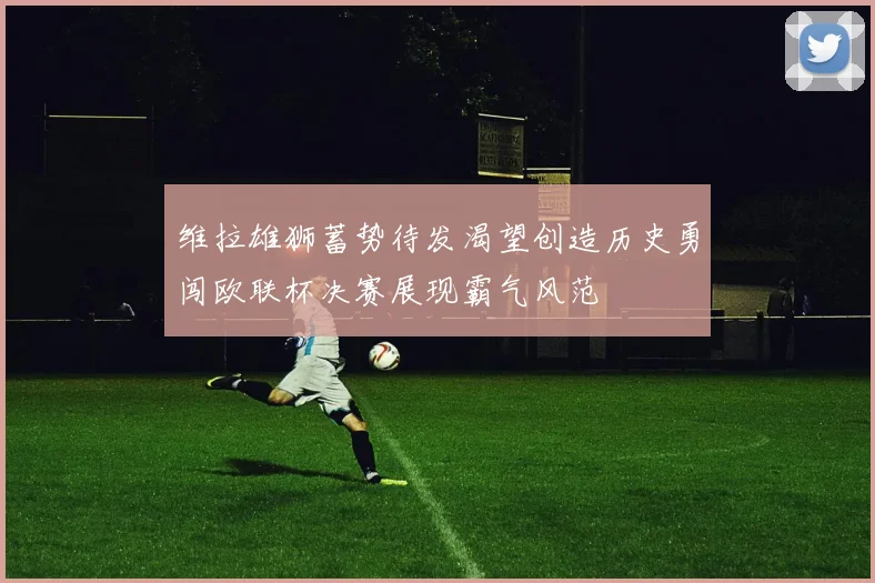维拉雄狮蓄势待发渴望创造历史勇闯欧联杯决赛展现霸气风范