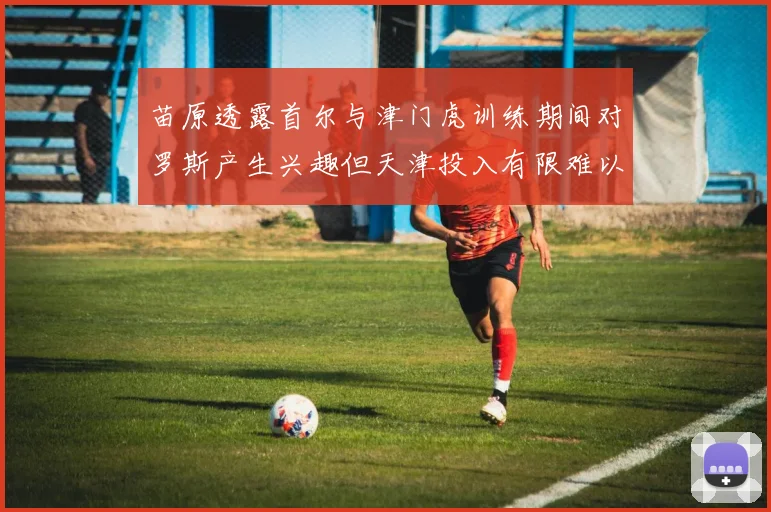 苗原透露首尔与津门虎训练期间对罗斯产生兴趣但天津投入有限难以引进