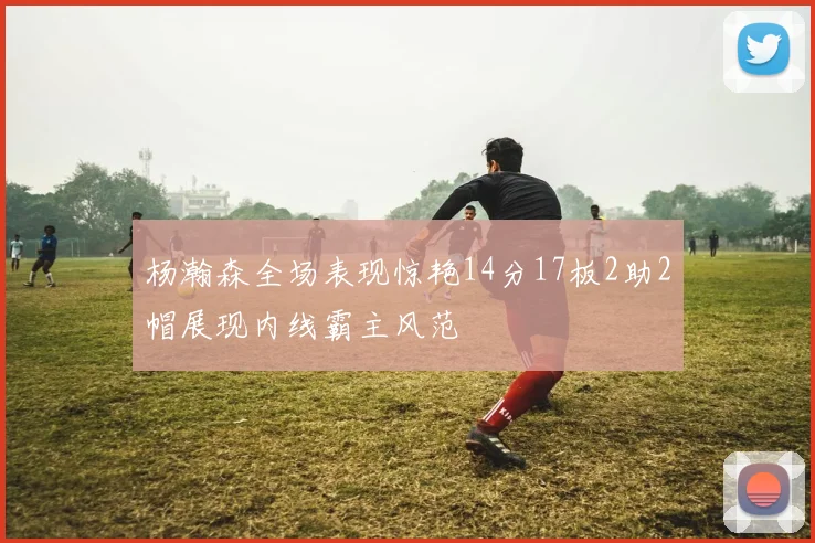杨瀚森全场表现惊艳14分17板2助2帽展现内线霸主风范