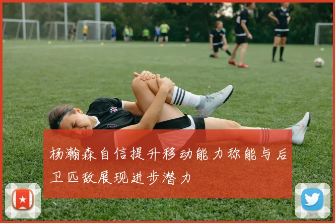 杨瀚森自信提升移动能力称能与后卫匹敌展现进步潜力