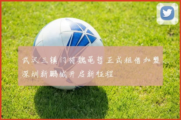 武汉三镇门将魏黾哲正式租借加盟深圳新鹏城开启新征程